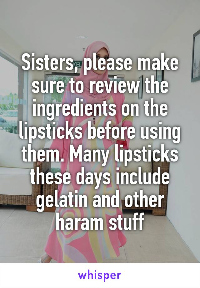 Sisters, please make sure to review the ingredients on the lipsticks before using them. Many lipsticks these days include gelatin and other haram stuff