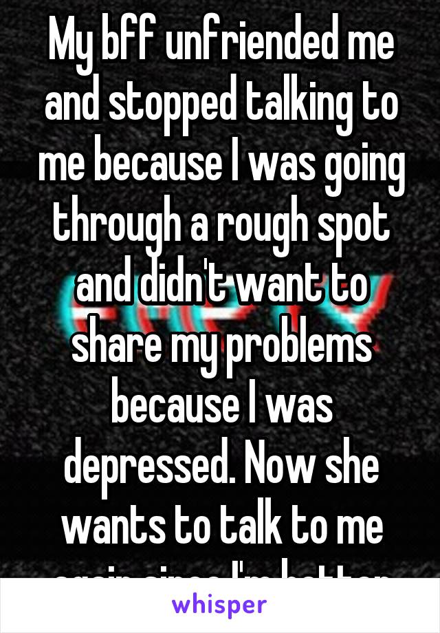 My bff unfriended me and stopped talking to me because I was going through a rough spot and didn't want to share my problems because I was depressed. Now she wants to talk to me again since I'm better