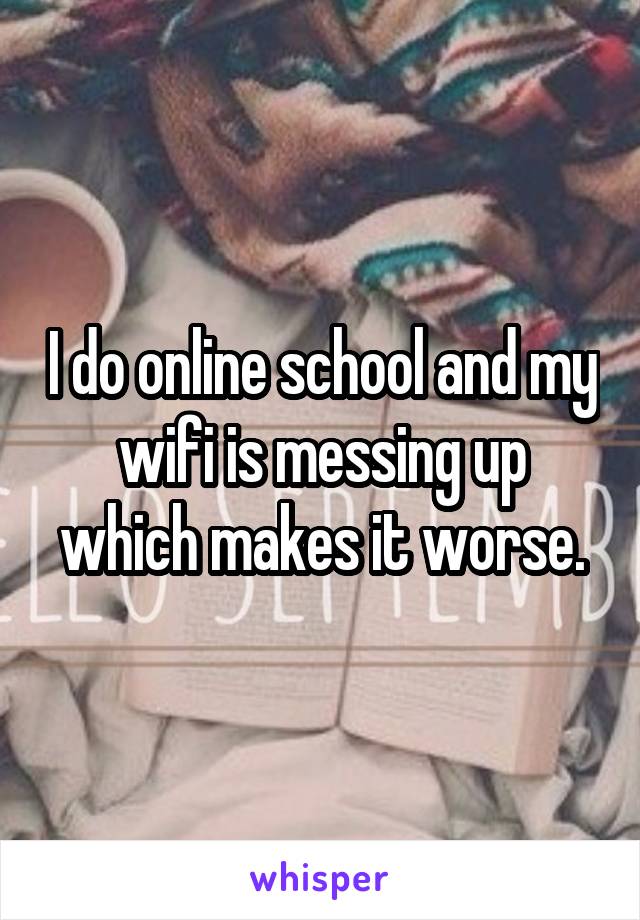 I do online school and my wifi is messing up which makes it worse.