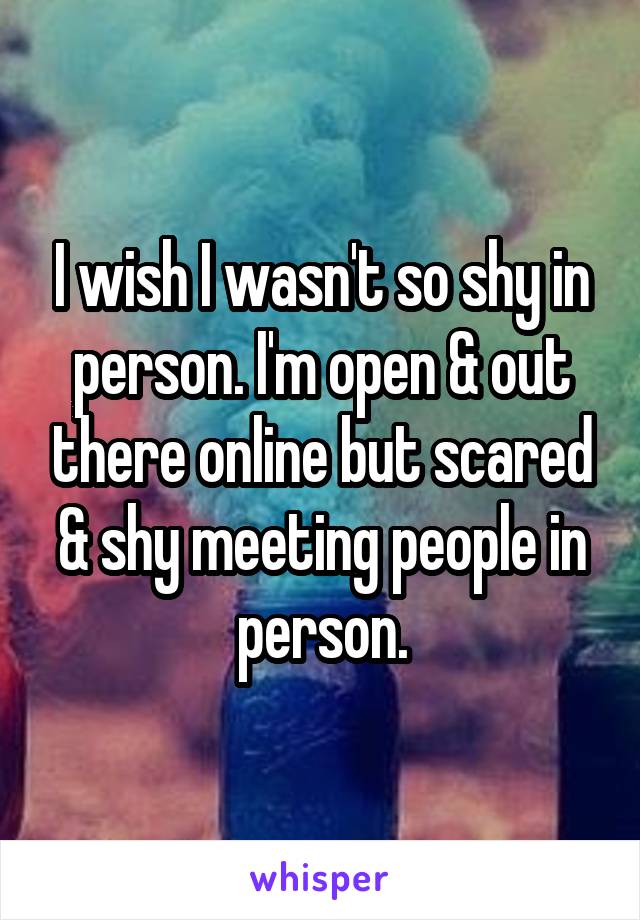 I wish I wasn't so shy in person. I'm open & out there online but scared & shy meeting people in person.