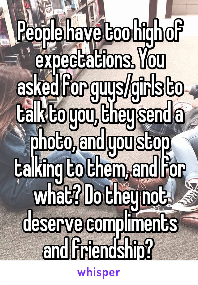 People have too high of expectations. You asked for guys/girls to talk to you, they send a photo, and you stop talking to them, and for what? Do they not deserve compliments and friendship? 