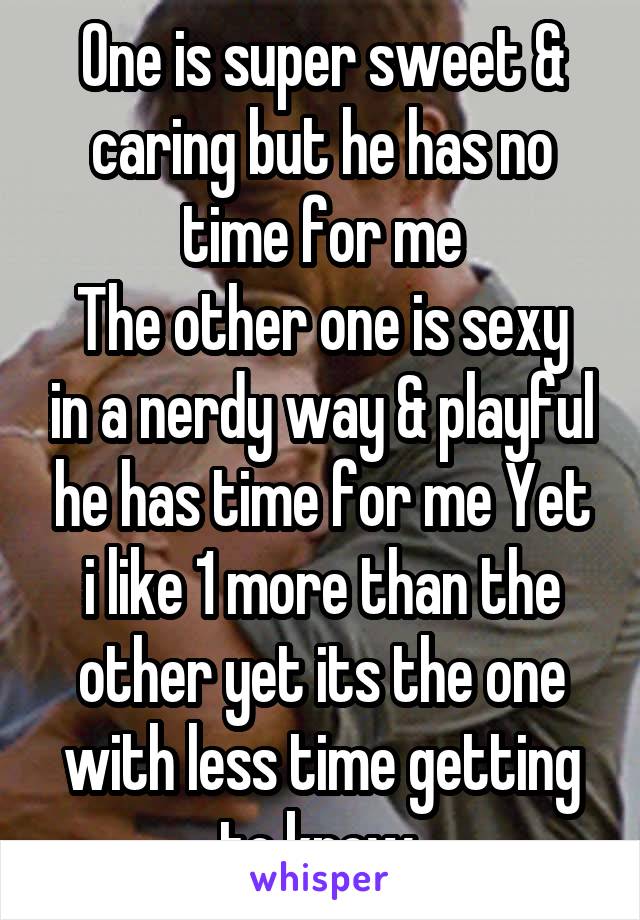 One is super sweet & caring but he has no time for me
The other one is sexy in a nerdy way & playful he has time for me Yet i like 1 more than the other yet its the one with less time getting to know 