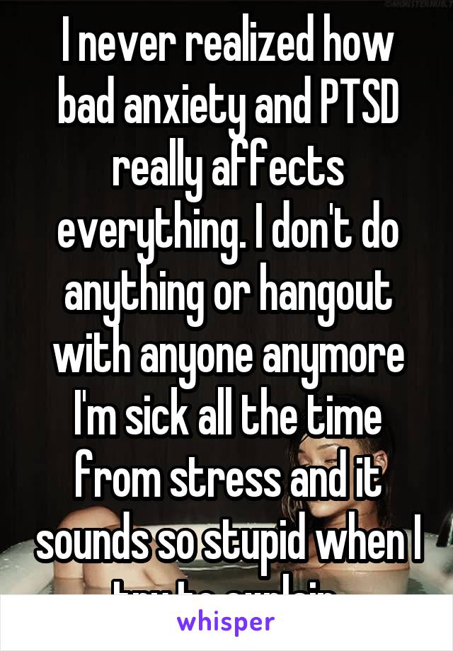 I never realized how bad anxiety and PTSD really affects everything. I don't do anything or hangout with anyone anymore I'm sick all the time from stress and it sounds so stupid when I try to explain.