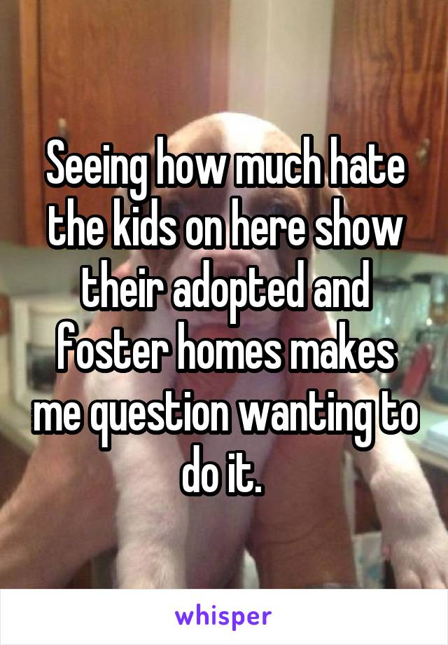 Seeing how much hate the kids on here show their adopted and foster homes makes me question wanting to do it. 