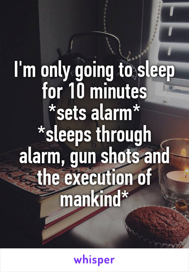 I'm only going to sleep for 10 minutes
*sets alarm*
*sleeps through alarm, gun shots and the execution of mankind*