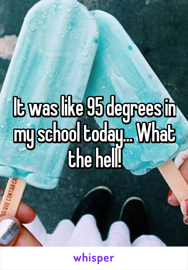 It was like 95 degrees in my school today... What the hell!