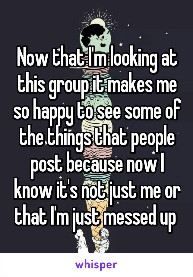 Now that I'm looking at this group it makes me so happy to see some of the things that people post because now I know it's not just me or that I'm just messed up 