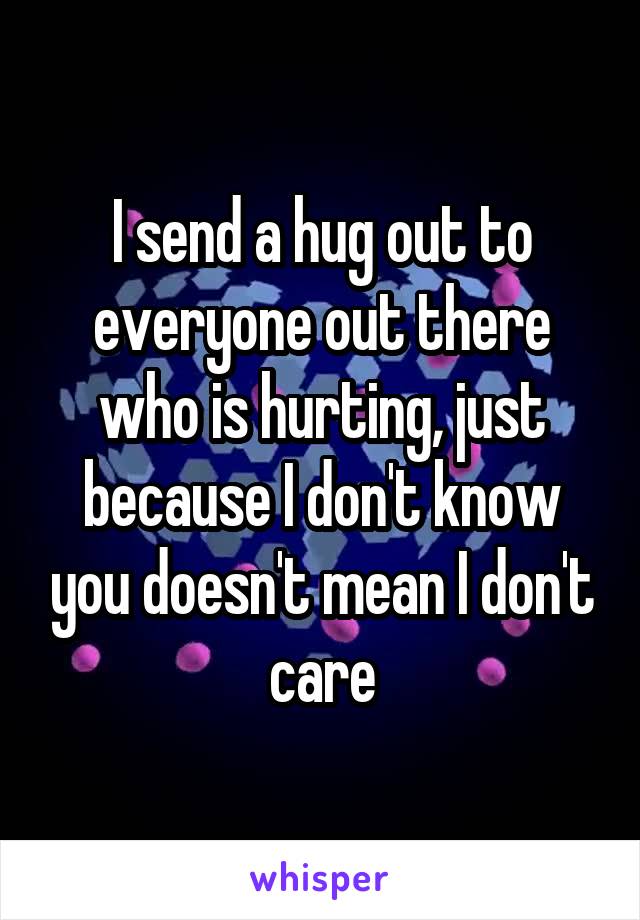 I send a hug out to everyone out there who is hurting, just because I don't know you doesn't mean I don't care