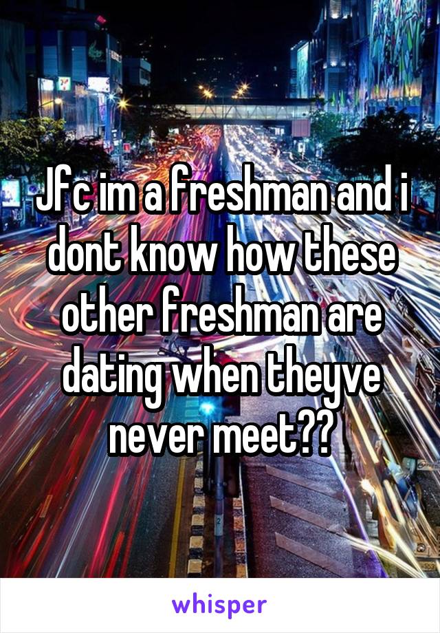 Jfc im a freshman and i dont know how these other freshman are dating when theyve never meet??