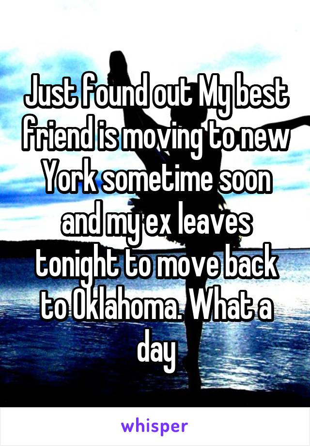 Just found out My best friend is moving to new York sometime soon and my ex leaves tonight to move back to Oklahoma. What a day