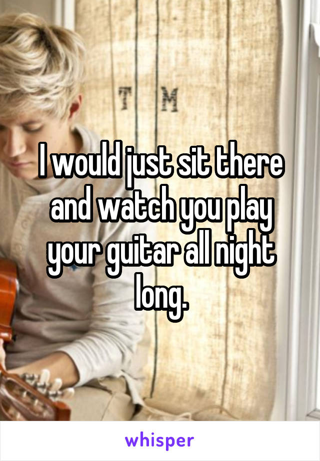 I would just sit there and watch you play your guitar all night long.