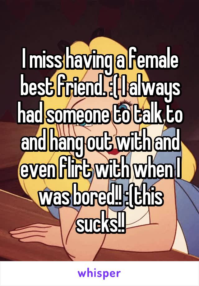 I miss having a female best friend. :( I always had someone to talk to and hang out with and even flirt with when I was bored!! :(this sucks!!