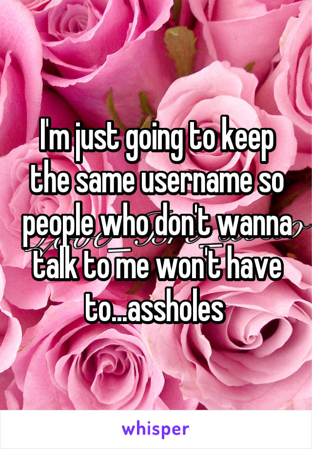 I'm just going to keep the same username so people who don't wanna talk to me won't have to...assholes 