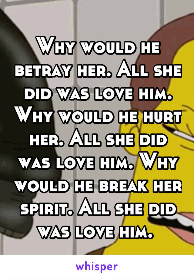 Why would he betray her. All she did was love him. Why would he hurt her. All she did was love him. Why would he break her spirit. All she did was love him. 