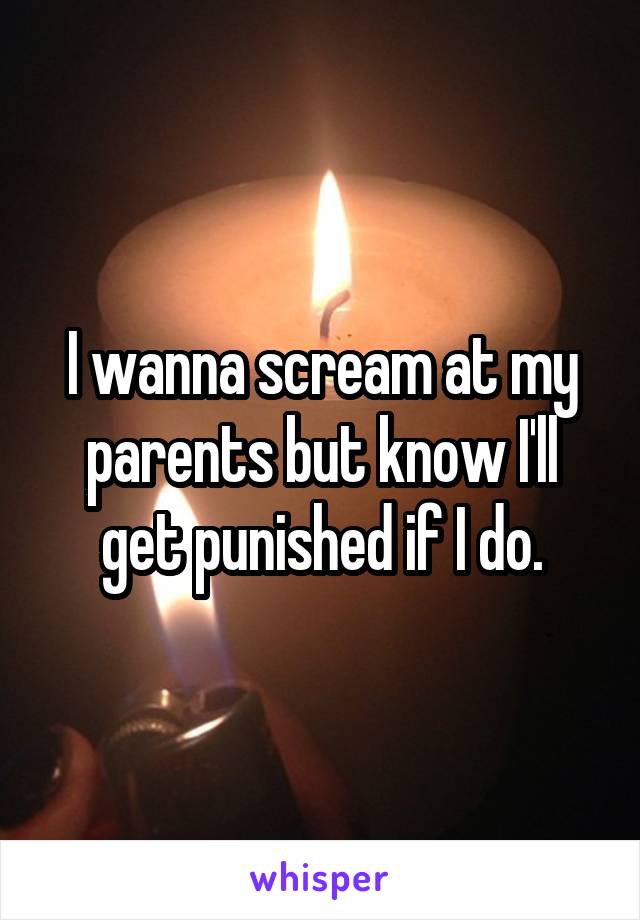 I wanna scream at my parents but know I'll get punished if I do.