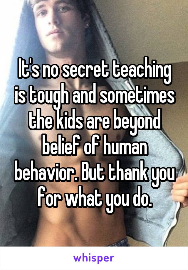 It's no secret teaching is tough and sometimes the kids are beyond belief of human behavior. But thank you for what you do.