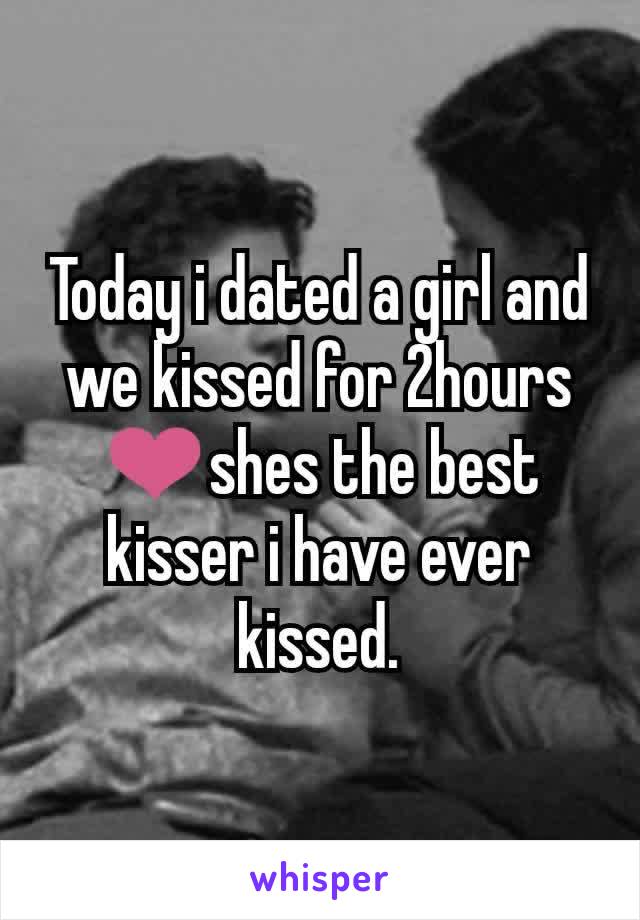 Today i dated a girl and we kissed for 2hours ❤shes the best kisser i have ever kissed.