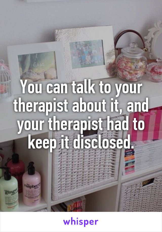 You can talk to your therapist about it, and your therapist had to keep it disclosed.