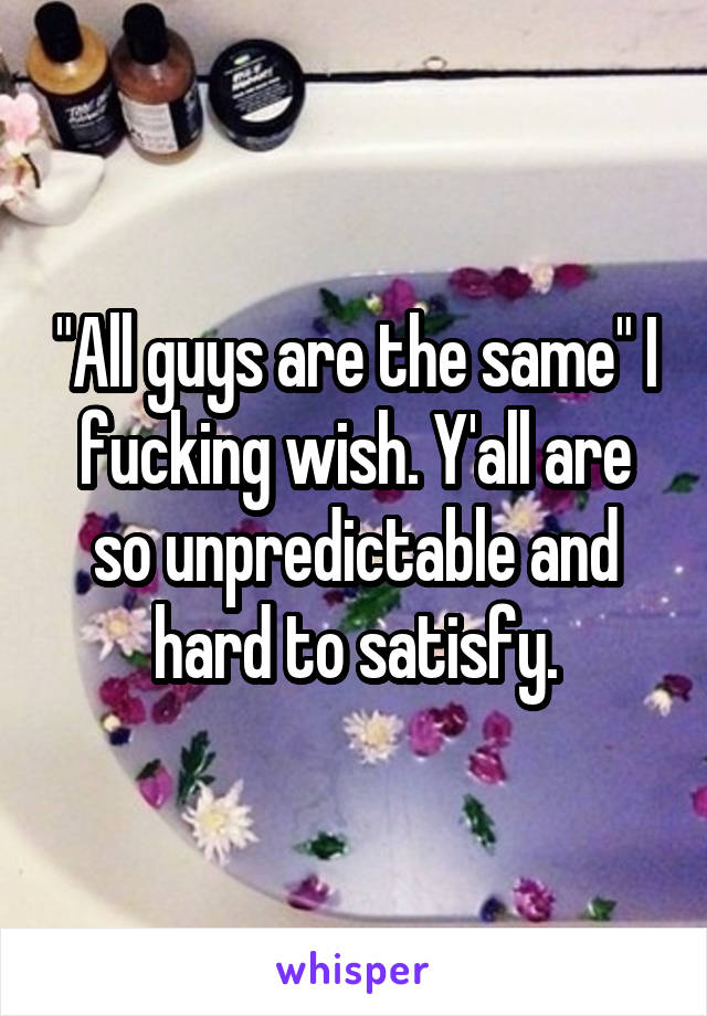 "All guys are the same" I fucking wish. Y'all are so unpredictable and hard to satisfy.