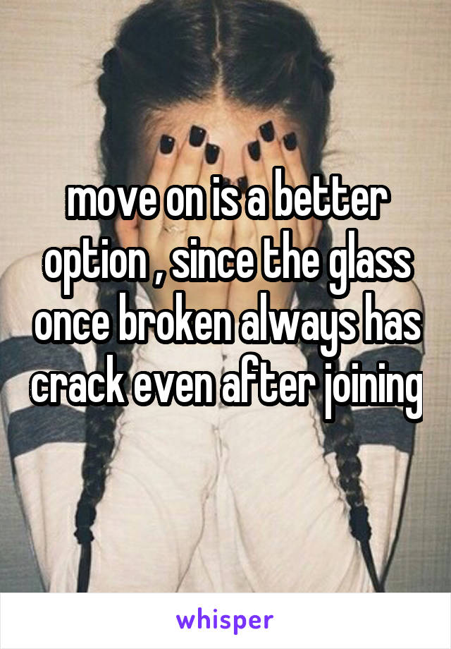 move on is a better option , since the glass once broken always has crack even after joining 