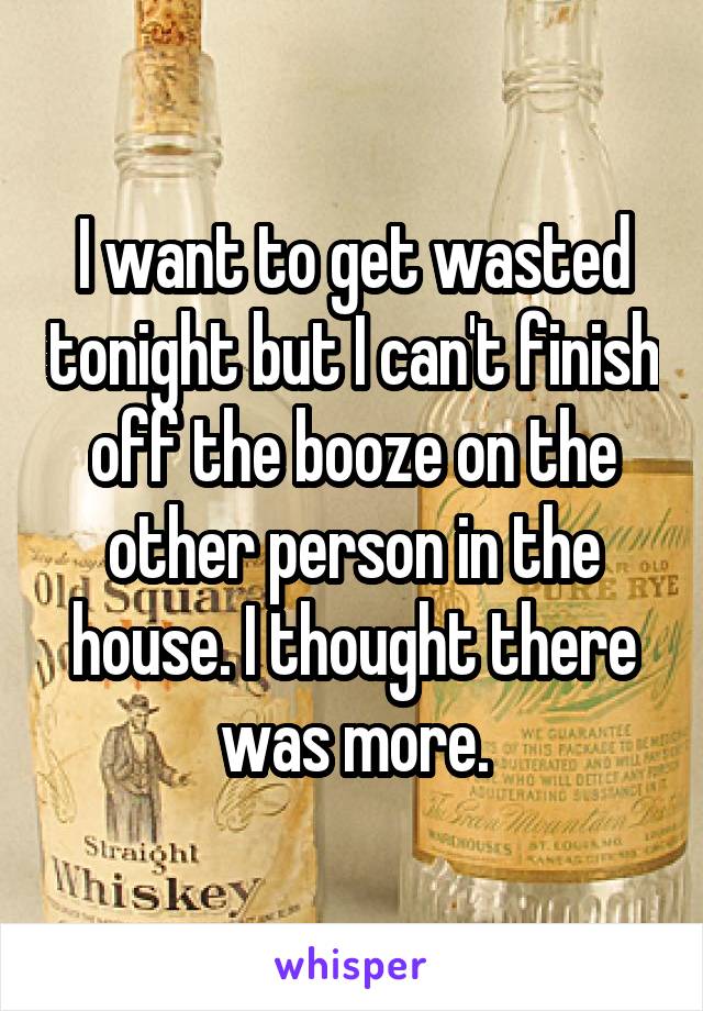 I want to get wasted tonight but I can't finish off the booze on the other person in the house. I thought there was more.