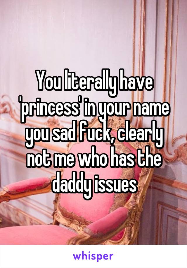 You literally have 'princess' in your name you sad fuck, clearly not me who has the daddy issues