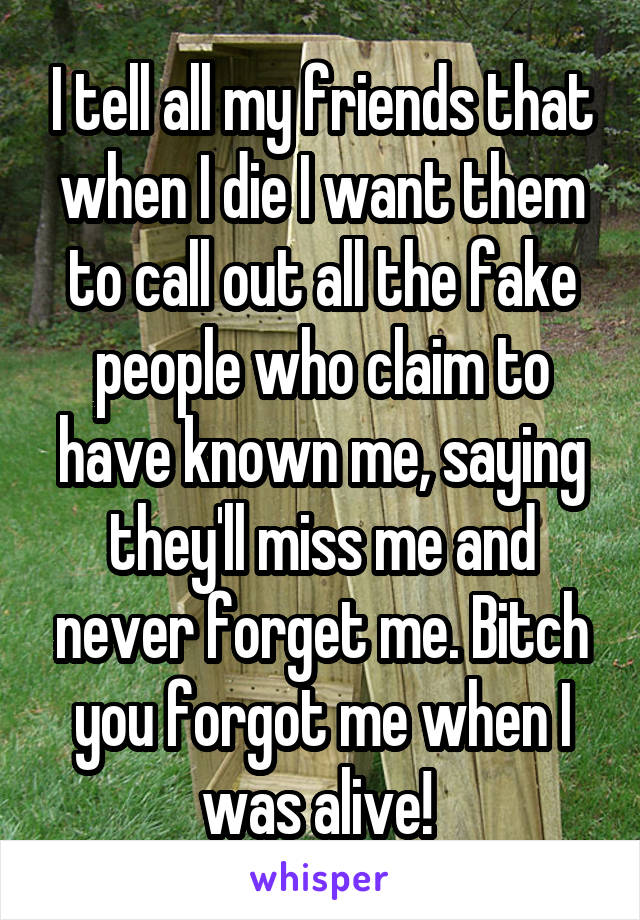 I tell all my friends that when I die I want them to call out all the fake people who claim to have known me, saying they'll miss me and never forget me. Bitch you forgot me when I was alive! 