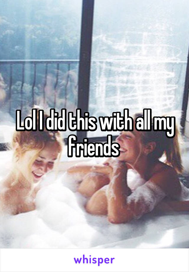 Lol I did this with all my friends 