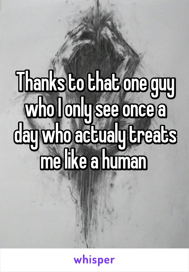 Thanks to that one guy who I only see once a day who actualy treats me like a human 
 