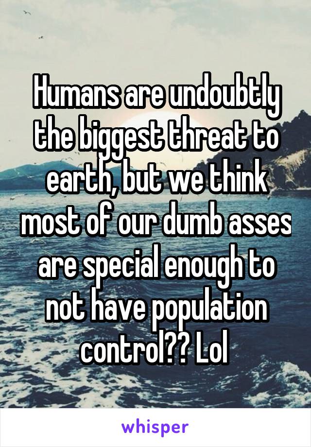 Humans are undoubtly the biggest threat to earth, but we think most of our dumb asses are special enough to not have population control?? Lol 