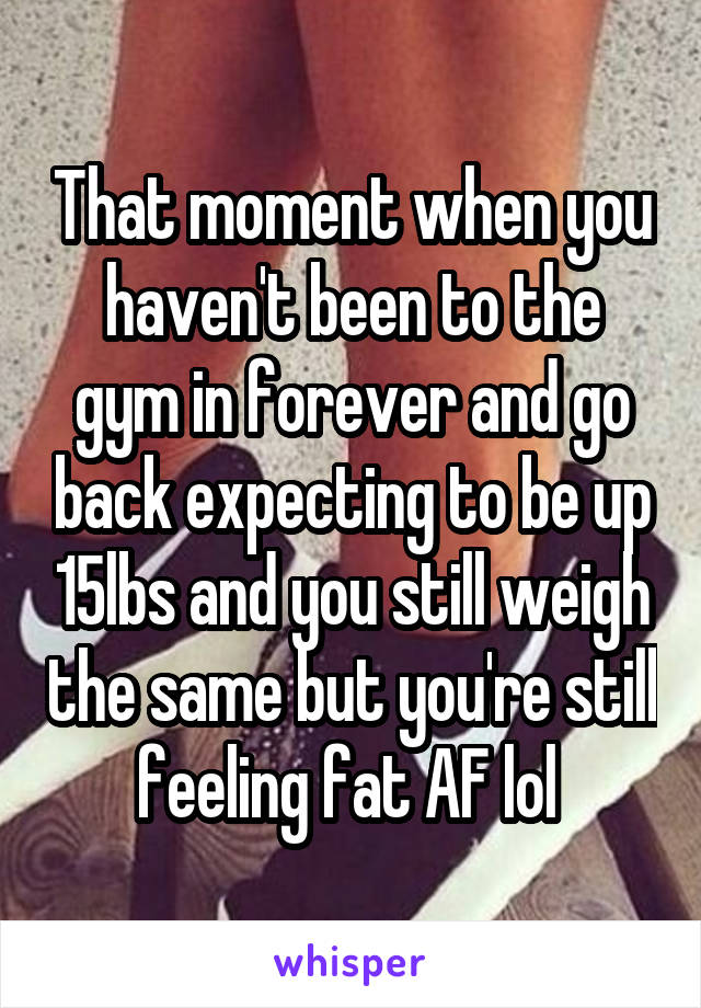 That moment when you haven't been to the gym in forever and go back expecting to be up 15lbs and you still weigh the same but you're still feeling fat AF lol 