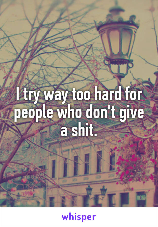 I try way too hard for people who don't give a shit.