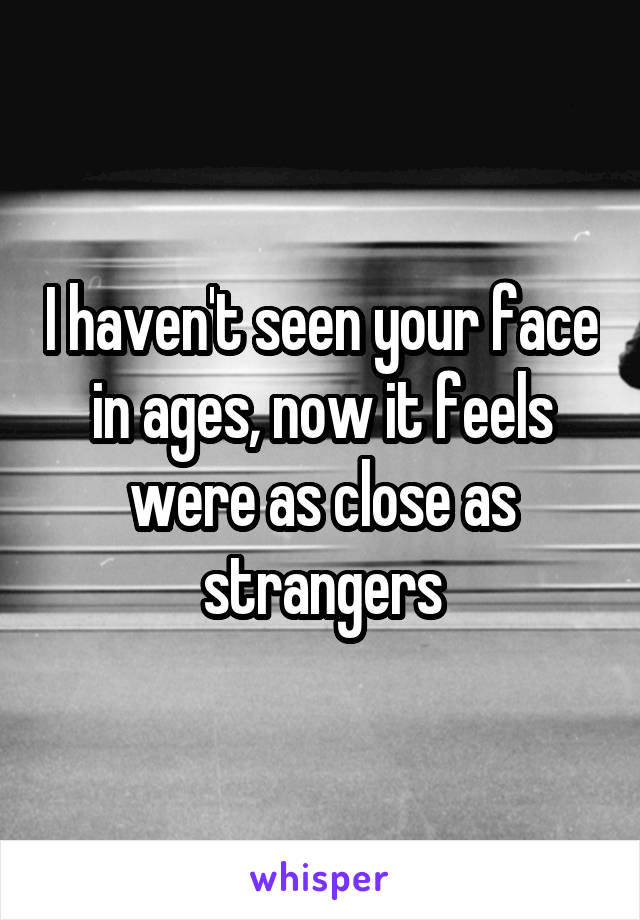 I haven't seen your face in ages, now it feels were as close as strangers