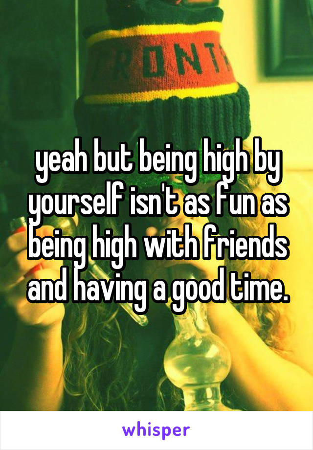 yeah but being high by yourself isn't as fun as being high with friends and having a good time.