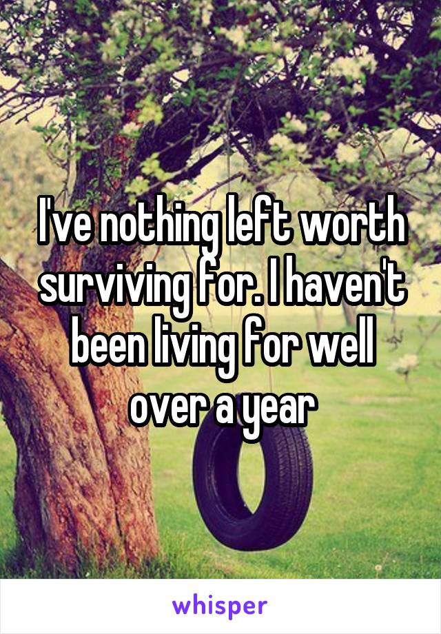 I've nothing left worth surviving for. I haven't been living for well over a year