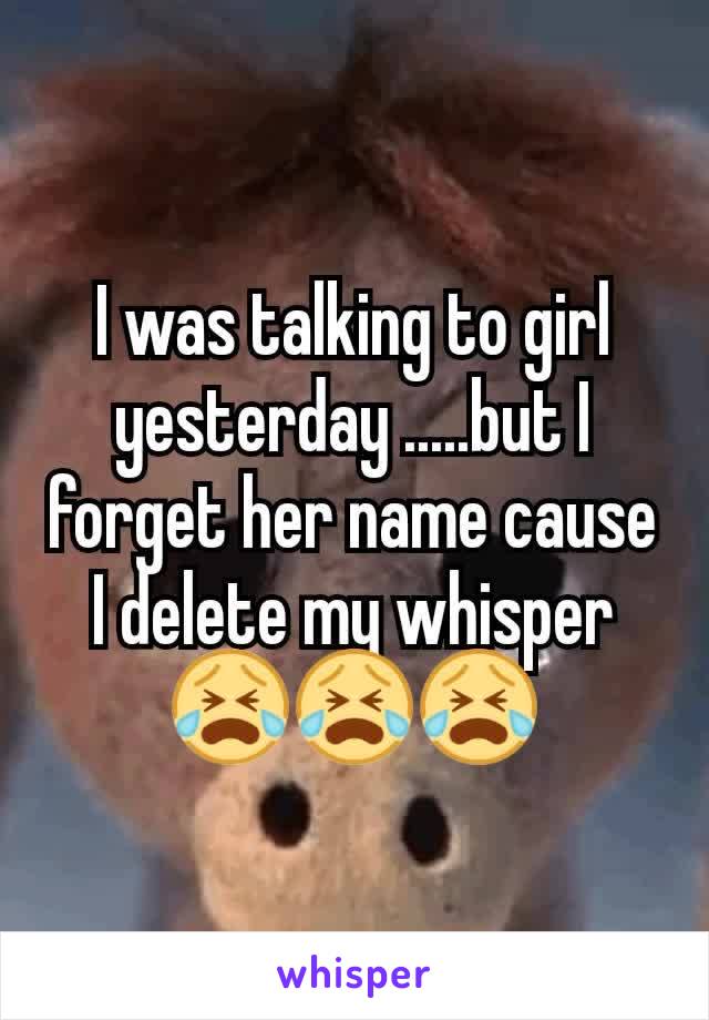 I was talking to girl yesterday .....but I forget her name cause I delete my whisper 😭😭😭