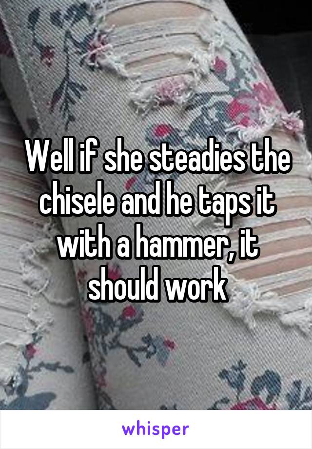 Well if she steadies the chisele and he taps it with a hammer, it should work