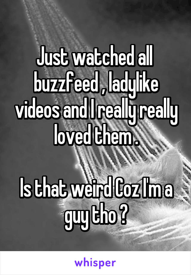 Just watched all  buzzfeed , ladylike videos and I really really loved them .

Is that weird Coz I'm a guy tho ?