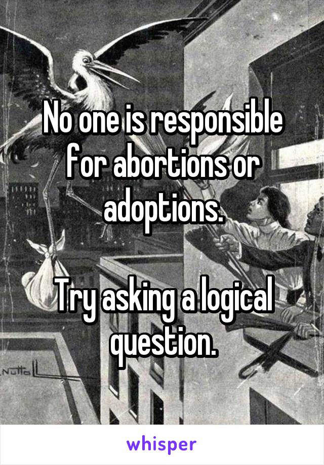 No one is responsible for abortions or adoptions.

Try asking a logical question.