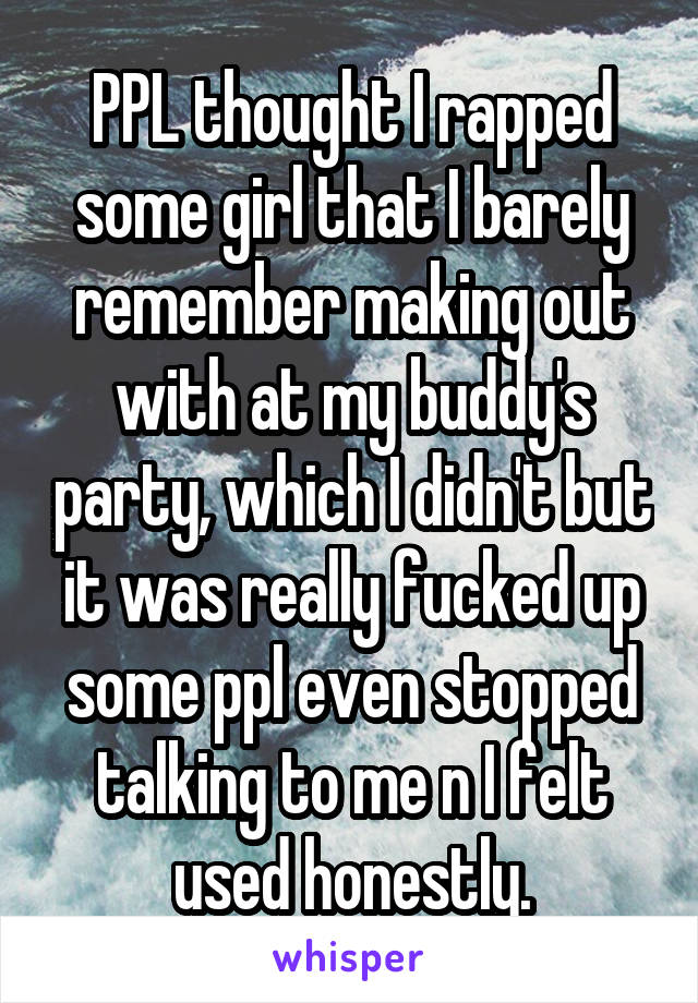 PPL thought I rapped some girl that I barely remember making out with at my buddy's party, which I didn't but it was really fucked up some ppl even stopped talking to me n I felt used honestly.
