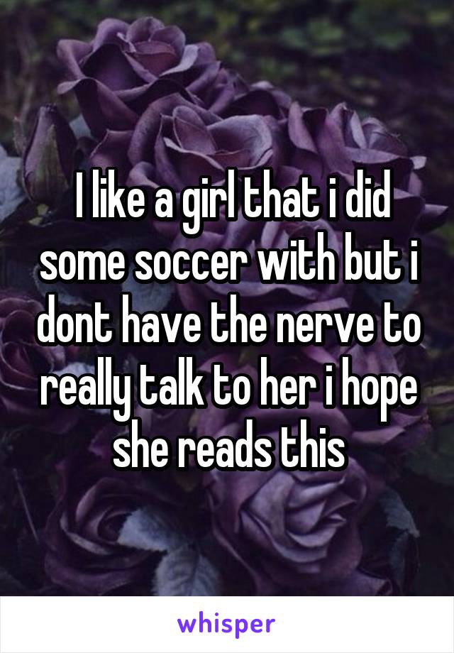  I like a girl that i did some soccer with but i dont have the nerve to really talk to her i hope she reads this