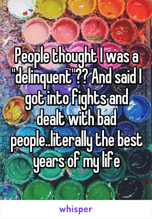 People thought I was a "delinquent"?? And said I got into fights and dealt with bad people..literally the best years of my life