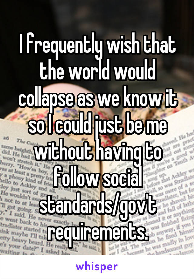 I frequently wish that the world would collapse as we know it so I could just be me without having to follow social standards/gov't requirements.