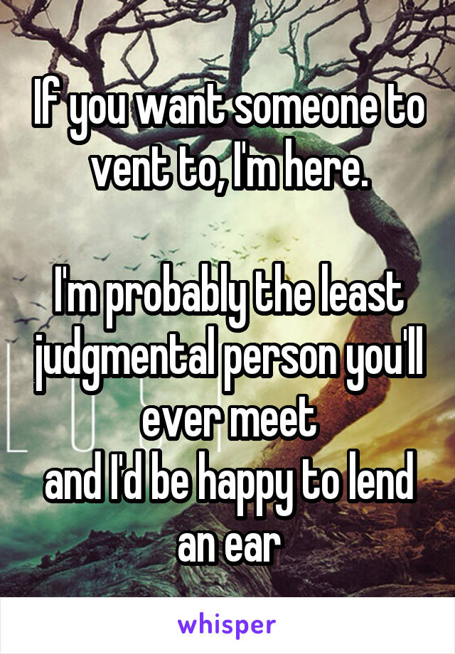 If you want someone to vent to, I'm here.

I'm probably the least judgmental person you'll ever meet
and I'd be happy to lend an ear