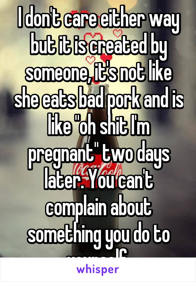 I don't care either way but it is created by someone, it's not like she eats bad pork and is like "oh shit I'm pregnant" two days later. You can't complain about something you do to yourself.