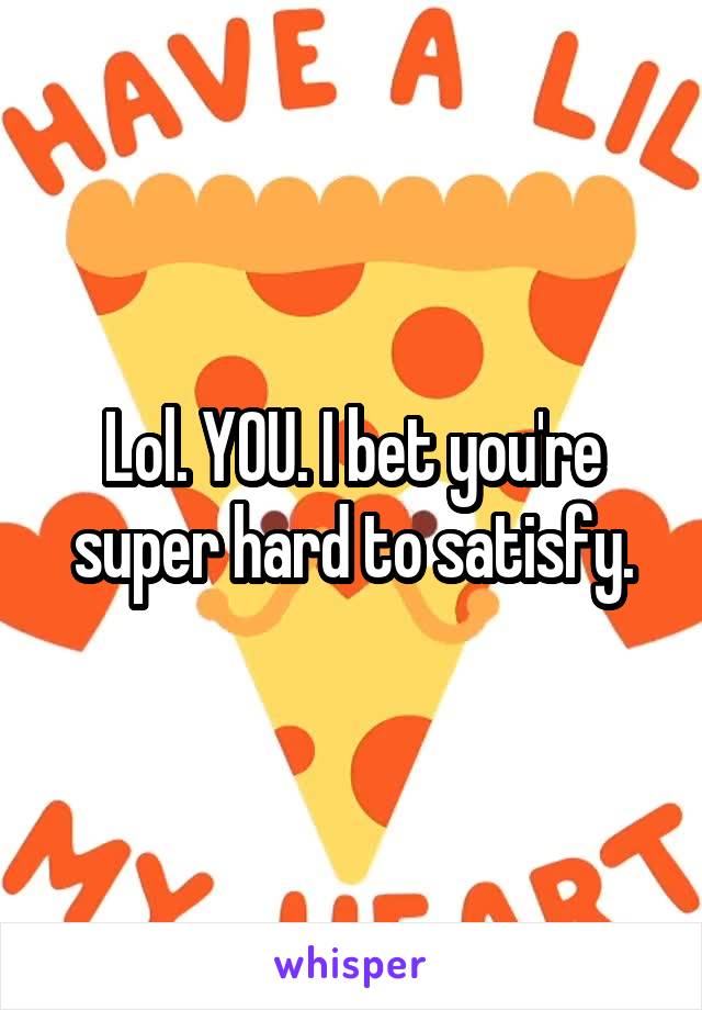 Lol. YOU. I bet you're super hard to satisfy.