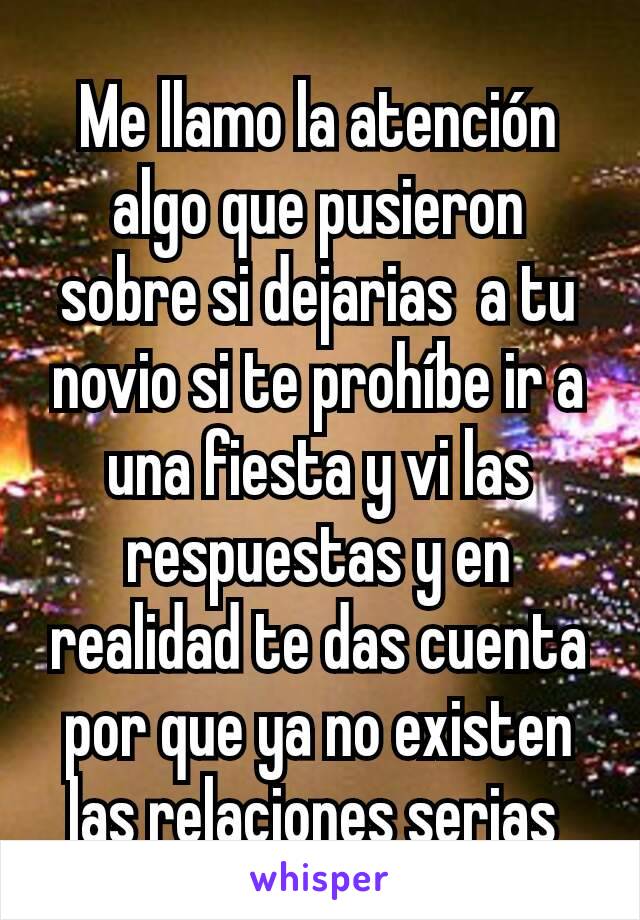 Me llamo la atención algo que pusieron sobre si dejarias  a tu novio si te prohíbe ir a una fiesta y vi las respuestas y en realidad te das cuenta por que ya no existen las relaciones serias 