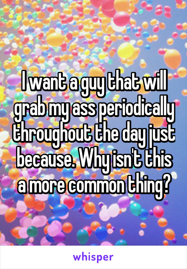 I want a guy that will grab my ass periodically throughout the day just because. Why isn't this a more common thing?