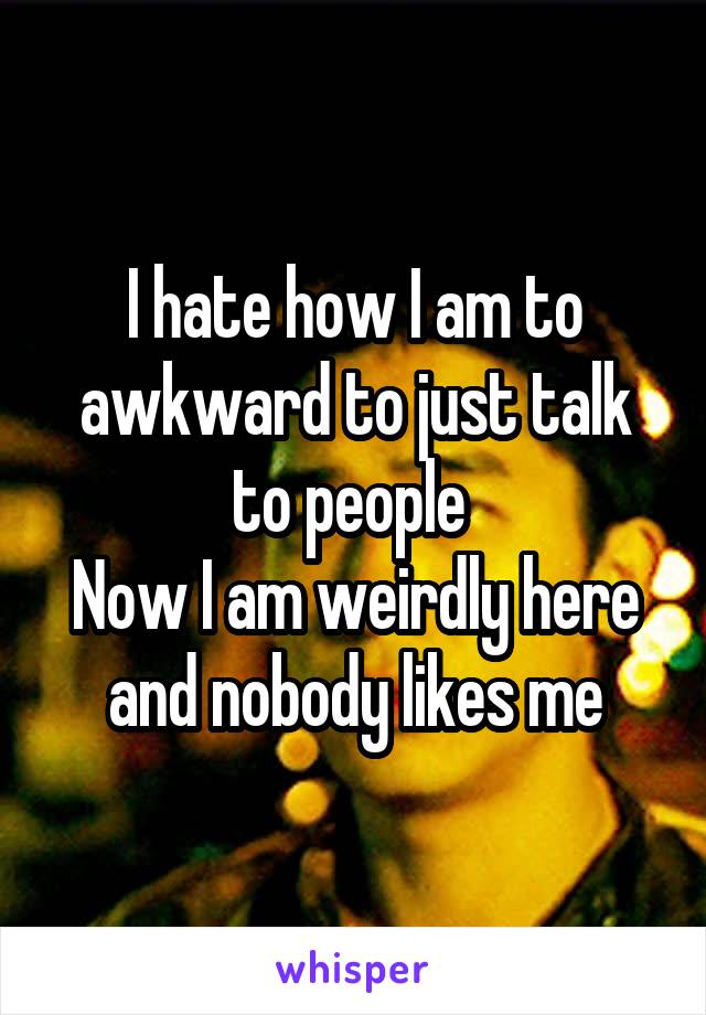 I hate how I am to awkward to just talk to people 
Now I am weirdly here and nobody likes me