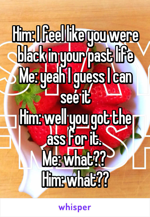 Him: I feel like you were black in your past life
Me: yeah I guess I can see it
Him: well you got the ass for it. 
Me: what?? 
Him: what??